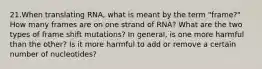 21.When translating RNA, what is meant by the term "frame?" How many frames are on one strand of RNA? What are the two types of frame shift mutations? In general, is one more harmful than the other? Is it more harmful to add or remove a certain number of nucleotides?