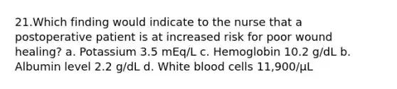 21.Which finding would indicate to the nurse that a postoperative patient is at increased risk for poor wound healing? a. Potassium 3.5 mEq/L c. Hemoglobin 10.2 g/dL b. Albumin level 2.2 g/dL d. White blood cells 11,900/µL