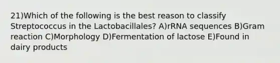 21)Which of the following is the best reason to classify Streptococcus in the Lactobacillales? A)rRNA sequences B)Gram reaction C)Morphology D)Fermentation of lactose E)Found in dairy products