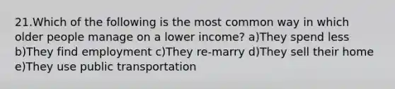 21.Which of the following is the most common way in which older people manage on a lower income? a)They spend less b)They find employment c)They re-marry d)They sell their home e)They use public transportation