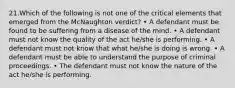 21.Which of the following is not one of the critical elements that emerged from the McNaughton verdict? • A defendant must be found to be suffering from a disease of the mind. • A defendant must not know the quality of the act he/she is performing. • A defendant must not know that what he/she is doing is wrong. • A defendant must be able to understand the purpose of criminal proceedings. • The defendant must not know the nature of the act he/she is performing.