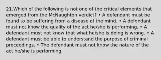 21.Which of the following is not one of the critical elements that emerged from the McNaughton verdict? • A defendant must be found to be suffering from a disease of the mind. • A defendant must not know the quality of the act he/she is performing. • A defendant must not know that what he/she is doing is wrong. • A defendant must be able to understand the purpose of criminal proceedings. • The defendant must not know the nature of the act he/she is performing.