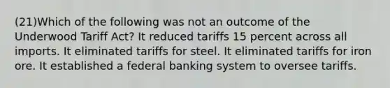 (21)Which of the following was not an outcome of the Underwood Tariff Act? It reduced tariffs 15 percent across all imports. It eliminated tariffs for steel. It eliminated tariffs for iron ore. It established a federal banking system to oversee tariffs.