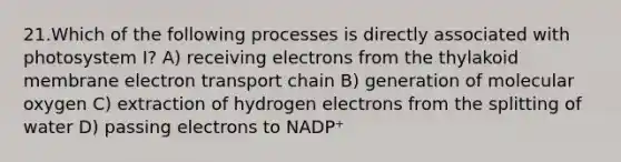 21.Which of the following processes is directly associated with photosystem I? A) receiving electrons from the thylakoid membrane electron transport chain B) generation of molecular oxygen C) extraction of hydrogen electrons from the splitting of water D) passing electrons to NADP⁺