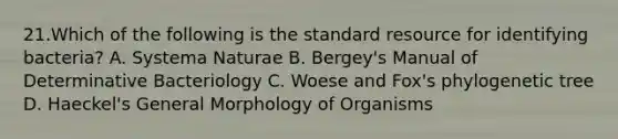 21.Which of the following is the standard resource for identifying bacteria? A. Systema Naturae B. Bergey's Manual of Determinative Bacteriology C. Woese and Fox's phylogenetic tree D. Haeckel's General Morphology of Organisms