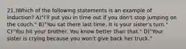 21.)Which of the following statements is an example of induction? A)"I'll put you in time out if you don't stop jumping on the couch." B)"You sat there last time. It is your sister's turn." C)"You hit your brother. You know better than that." D)"Your sister is crying because you won't give back her truck."