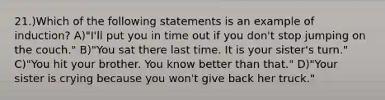 21.)Which of the following statements is an example of induction? A)"I'll put you in time out if you don't stop jumping on the couch." B)"You sat there last time. It is your sister's turn." C)"You hit your brother. You know better than that." D)"Your sister is crying because you won't give back her truck."