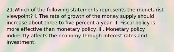 21.Which of the following statements represents the monetarist viewpoint? I. The rate of growth of the money supply should increase about three to five percent a year. II. <a href='https://www.questionai.com/knowledge/kPTgdbKdvz-fiscal-policy' class='anchor-knowledge'>fiscal policy</a> is more effective than <a href='https://www.questionai.com/knowledge/kEE0G7Llsx-monetary-policy' class='anchor-knowledge'>monetary policy</a>. III. Monetary policy indirectly affects the economy through interest rates and investment.