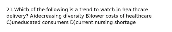 21.Which of the following is a trend to watch in healthcare delivery? A)decreasing diversity B)lower costs of healthcare C)uneducated consumers D)current nursing shortage