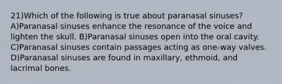 21)Which of the following is true about paranasal sinuses? A)Paranasal sinuses enhance the resonance of the voice and lighten the skull. B)Paranasal sinuses open into the oral cavity. C)Paranasal sinuses contain passages acting as one-way valves. D)Paranasal sinuses are found in maxillary, ethmoid, and lacrimal bones.