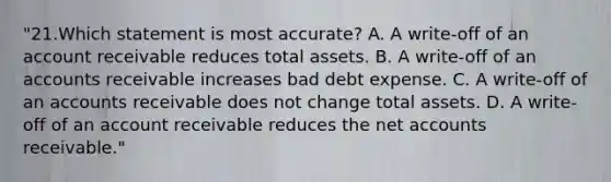 "21.Which statement is most accurate? A. A write-off of an account receivable reduces total assets. B. A write-off of an accounts receivable increases bad debt expense. C. A write-off of an accounts receivable does not change total assets. D. A write-off of an account receivable reduces the net accounts receivable."