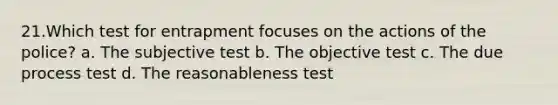 21.Which test for entrapment focuses on the actions of the police? a. The subjective test b. The objective test c. The due process test d. The reasonableness test