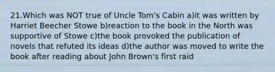 21.Which was NOT true of <a href='https://www.questionai.com/knowledge/k4bJKRrnJv-uncle-toms-cabin' class='anchor-knowledge'>uncle tom's cabin</a> a)it was written by Harriet Beecher Stowe b)reaction to the book in the North was supportive of Stowe c)the book provoked the publication of novels that refuted its ideas d)the author was moved to write the book after reading about John Brown's first raid