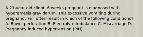 A 21-year old client, 6 weeks pregnant is diagnosed with hyperemesis gravidarum. This excessive vomiting during pregnancy will often result in which of the following conditions? A. Bowel perforation B. Electrolyte imbalance C. Miscarriage D. Pregnancy induced hypertension (PIH)