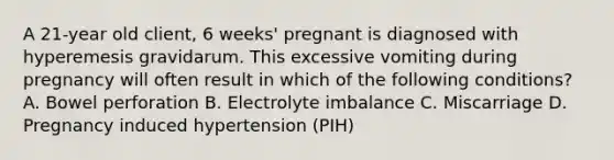 A 21-year old client, 6 weeks' pregnant is diagnosed with hyperemesis gravidarum. This excessive vomiting during pregnancy will often result in which of the following conditions? A. Bowel perforation B. Electrolyte imbalance C. Miscarriage D. Pregnancy induced hypertension (PIH)