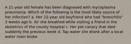 A 21-year old female has been diagnosed with mycoplasma pneumonia. Which of the following is the most likely source of her infection? a. Her 22-year old boyfriend who had "bronchitis" 3 weeks ago b. Air she breathed while visiting a friend in the obstetrics of the county hospital c. Her pet canary that died suddenly the previous week d. Tap water she drank after a local water main broke