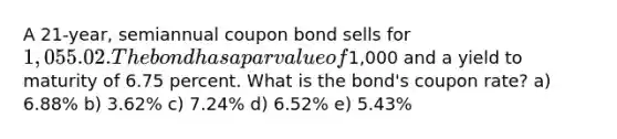 A 21-year, semiannual coupon bond sells for 1,055.02. The bond has apar value of1,000 and a yield to maturity of 6.75 percent. What is the bond's coupon rate? a) 6.88% b) 3.62% c) 7.24% d) 6.52% e) 5.43%