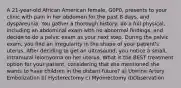 A 21-year-old African American female, G0P0, presents to your clinic with pain in her abdomen for the past 8 days, and dyspareunia. You gather a thorough history, do a full physical, including an abdominal exam with no abnormal findings, and decide to do a pelvic exam as your next step. During the pelvic exam, you find an irregularity in the shape of your patient's uterus. After deciding to get an ultrasound, you notice a small, intramural leiomyoma on her uterus. What is the BEST treatment option for your patient, considering that she mentioned she wants to have children in the distant future? a) Uterine Artery Embolization b) Hysterectomy c) Myomectomy d)Observation