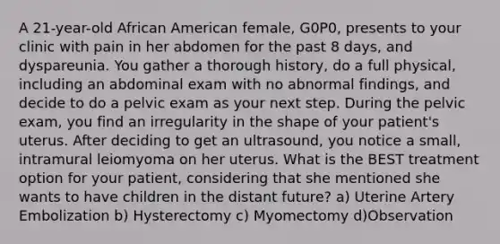 A 21-year-old African American female, G0P0, presents to your clinic with pain in her abdomen for the past 8 days, and dyspareunia. You gather a thorough history, do a full physical, including an abdominal exam with no abnormal findings, and decide to do a pelvic exam as your next step. During the pelvic exam, you find an irregularity in the shape of your patient's uterus. After deciding to get an ultrasound, you notice a small, intramural leiomyoma on her uterus. What is the BEST treatment option for your patient, considering that she mentioned she wants to have children in the distant future? a) Uterine Artery Embolization b) Hysterectomy c) Myomectomy d)Observation