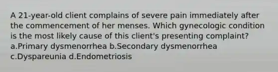 A 21-year-old client complains of severe pain immediately after the commencement of her menses. Which gynecologic condition is the most likely cause of this client's presenting complaint? a.Primary dysmenorrhea b.Secondary dysmenorrhea c.Dyspareunia d.Endometriosis