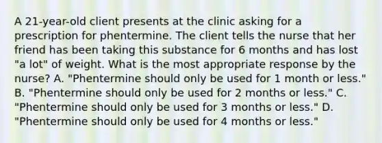 A 21-year-old client presents at the clinic asking for a prescription for phentermine. The client tells the nurse that her friend has been taking this substance for 6 months and has lost "a lot" of weight. What is the most appropriate response by the nurse? A. "Phentermine should only be used for 1 month or less." B. "Phentermine should only be used for 2 months or less." C. "Phentermine should only be used for 3 months or less." D. "Phentermine should only be used for 4 months or less."