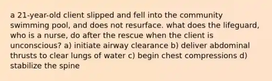 a 21-year-old client slipped and fell into the community swimming pool, and does not resurface. what does the lifeguard, who is a nurse, do after the rescue when the client is unconscious? a) initiate airway clearance b) deliver abdominal thrusts to clear lungs of water c) begin chest compressions d) stabilize the spine