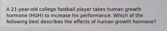 A 21-year-old college football player takes human growth hormone (HGH) to increase his performance. Which of the following best describes the effects of human growth hormone?