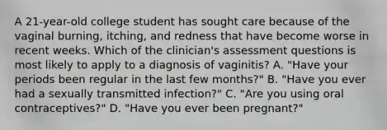 A 21-year-old college student has sought care because of the vaginal burning, itching, and redness that have become worse in recent weeks. Which of the clinician's assessment questions is most likely to apply to a diagnosis of vaginitis? A. "Have your periods been regular in the last few months?" B. "Have you ever had a sexually transmitted infection?" C. "Are you using oral contraceptives?" D. "Have you ever been pregnant?"