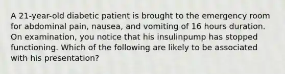 A 21-year-old diabetic patient is brought to the emergency room for abdominal pain, nausea, and vomiting of 16 hours duration. On examination, you notice that his insulinpump has stopped functioning. Which of the following are likely to be associated with his presentation?