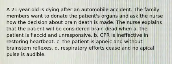 A 21-year-old is dying after an automobile accident. The family members want to donate the patient's organs and ask the nurse how the decision about brain death is made. The nurse explains that the patient will be considered brain dead when a. the patient is flaccid and unresponsive. b. CPR is ineffective in restoring heartbeat. c. the patient is apneic and without brainstem reflexes. d. respiratory efforts cease and no apical pulse is audible.