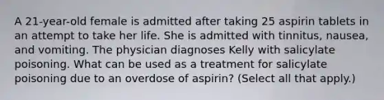 A 21-year-old female is admitted after taking 25 aspirin tablets in an attempt to take her life. She is admitted with tinnitus, nausea, and vomiting. The physician diagnoses Kelly with salicylate poisoning. What can be used as a treatment for salicylate poisoning due to an overdose of aspirin? (Select all that apply.)