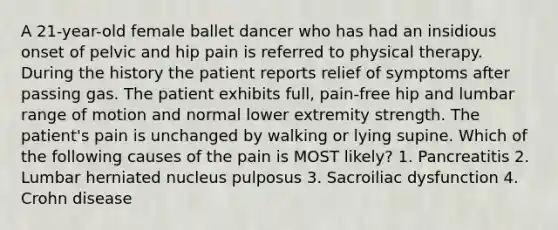 A 21-year-old female ballet dancer who has had an insidious onset of pelvic and hip pain is referred to physical therapy. During the history the patient reports relief of symptoms after passing gas. The patient exhibits full, pain-free hip and lumbar range of motion and normal lower extremity strength. The patient's pain is unchanged by walking or lying supine. Which of the following causes of the pain is MOST likely? 1. Pancreatitis 2. Lumbar herniated nucleus pulposus 3. Sacroiliac dysfunction 4. Crohn disease