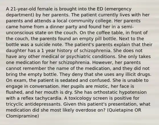 A 21-year-old female is brought into the ED (emergency department) by her parents. The patient currently lives with her parents and attends a local community college. Her parents came home from a dinner party and found her in a semi-unconscious state on the couch. On the coffee table, in front of the couch, the parents found an empty pill bottle. Next to the bottle was a suicide note. The patient's parents explain that their daughter has a 1 year history of schizophrenia. She does not have any other medical or psychiatric conditions. She only takes one medication for her schizophrenia. However, her parents cannot remember the name of the medication, and they did not bring the empty bottle. They deny that she uses any illicit drugs. On exam, the patient is sedated and confused. She is unable to engage in conversation. Her pupils are miotic, her face is flushed, and her mouth is dry. She has orthostatic hypotension with a reflex tachycardia. A toxicology screen is positive for tricyclic antidepressants. Given this patient's presentation, what medication did she most likely overdose on? (Quietapine OR Clomipramine)