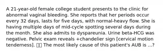 A 21-year-old female college student presents to the clinic for abnormal vaginal bleeding. She reports that her periods occur every 32 days, lasts for five days, with normal-heavy flow. She is having multiple days of mid-cycle spotting several days during the month. She also admits to dyspareunia. Urine beta-HCG was negative. Pelvic exam reveals +chandelier sign [cervical motion tenderness].  The most likely cause of this patient's AUB is ...?