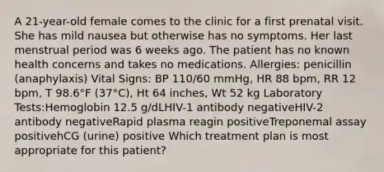 A 21-year-old female comes to the clinic for a first prenatal visit. She has mild nausea but otherwise has no symptoms. Her last menstrual period was 6 weeks ago. The patient has no known health concerns and takes no medications. Allergies: penicillin (anaphylaxis) Vital Signs: BP 110/60 mmHg, HR 88 bpm, RR 12 bpm, T 98.6°F (37°C), Ht 64 inches, Wt 52 kg Laboratory Tests:Hemoglobin 12.5 g/dLHIV-1 antibody negativeHIV-2 antibody negativeRapid plasma reagin positiveTreponemal assay positivehCG (urine) positive Which treatment plan is most appropriate for this patient?