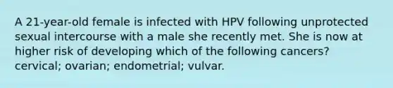 A 21-year-old female is infected with HPV following unprotected sexual intercourse with a male she recently met. She is now at higher risk of developing which of the following cancers? cervical; ovarian; endometrial; vulvar.