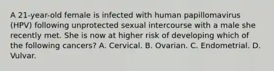 A 21-year-old female is infected with human papillomavirus (HPV) following unprotected sexual intercourse with a male she recently met. She is now at higher risk of developing which of the following cancers? A. Cervical. B. Ovarian. C. Endometrial. D. Vulvar.