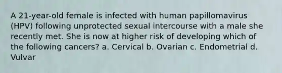 A 21-year-old female is infected with human papillomavirus (HPV) following unprotected sexual intercourse with a male she recently met. She is now at higher risk of developing which of the following cancers? a. Cervical b. Ovarian c. Endometrial d. Vulvar