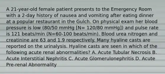 A 21-year-old female patient presents to the Emergency Room with a 2-day history of nausea and vomiting after eating dinner at a popular restaurant in the Gulch. On physical exam her blood pressure is low (80/50 mmHg [N= 120/80 mmHg]) and pulse rate is 121 beats/min (N=60-100 beats/min). Blood urea nitrogen and creatinine are 63 and 1.9 respectively. Many hyaline casts are reported on the urinalysis. Hyaline casts are seen in which of the following acute renal abnormalities? A. Acute Tubular Necrosis B. Acute Interstitial Nephritis C. Acute Glomerulonephritis D. Acute Pre-renal Abnormality