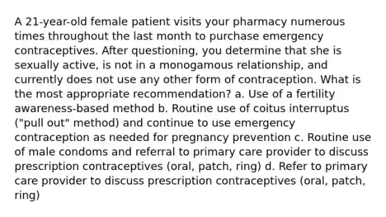 A 21-year-old female patient visits your pharmacy numerous times throughout the last month to purchase emergency contraceptives. After questioning, you determine that she is sexually active, is not in a monogamous relationship, and currently does not use any other form of contraception. What is the most appropriate recommendation? a. Use of a fertility awareness-based method b. Routine use of coitus interruptus ("pull out" method) and continue to use emergency contraception as needed for pregnancy prevention c. Routine use of male condoms and referral to primary care provider to discuss prescription contraceptives (oral, patch, ring) d. Refer to primary care provider to discuss prescription contraceptives (oral, patch, ring)