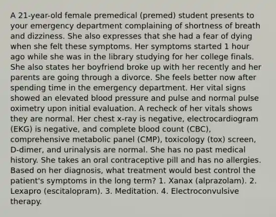 A 21-year-old female premedical (premed) student presents to your emergency department complaining of shortness of breath and dizziness. She also expresses that she had a fear of dying when she felt these symptoms. Her symptoms started 1 hour ago while she was in the library studying for her college finals. She also states her boyfriend broke up with her recently and her parents are going through a divorce. She feels better now after spending time in the emergency department. Her vital signs showed an elevated blood pressure and pulse and normal pulse oximetry upon initial evaluation. A recheck of her vitals shows they are normal. Her chest x-ray is negative, electrocardiogram (EKG) is negative, and complete blood count (CBC), comprehensive metabolic panel (CMP), toxicology (tox) screen, D-dimer, and urinalysis are normal. She has no past medical history. She takes an oral contraceptive pill and has no allergies. Based on her diagnosis, what treatment would best control the patient's symptoms in the long term? 1. Xanax (alprazolam). 2. Lexapro (escitalopram). 3. Meditation. 4. Electroconvulsive therapy.