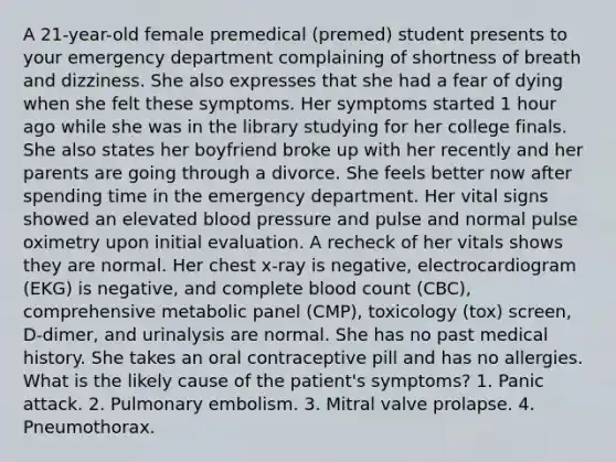 A 21-year-old female premedical (premed) student presents to your emergency department complaining of shortness of breath and dizziness. She also expresses that she had a fear of dying when she felt these symptoms. Her symptoms started 1 hour ago while she was in the library studying for her college finals. She also states her boyfriend broke up with her recently and her parents are going through a divorce. She feels better now after spending time in the emergency department. Her vital signs showed an elevated blood pressure and pulse and normal pulse oximetry upon initial evaluation. A recheck of her vitals shows they are normal. Her chest x-ray is negative, electrocardiogram (EKG) is negative, and complete blood count (CBC), comprehensive metabolic panel (CMP), toxicology (tox) screen, D-dimer, and urinalysis are normal. She has no past medical history. She takes an oral contraceptive pill and has no allergies. What is the likely cause of the patient's symptoms? 1. Panic attack. 2. Pulmonary embolism. 3. Mitral valve prolapse. 4. Pneumothorax.