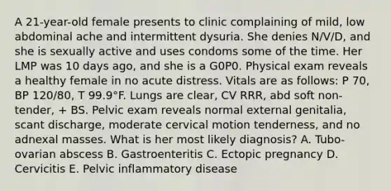 A 21-year-old female presents to clinic complaining of mild, low abdominal ache and intermittent dysuria. She denies N/V/D, and she is sexually active and uses condoms some of the time. Her LMP was 10 days ago, and she is a G0P0. Physical exam reveals a healthy female in no acute distress. Vitals are as follows: P 70, BP 120/80, T 99.9°F. Lungs are clear, CV RRR, abd soft non-tender, + BS. Pelvic exam reveals normal external genitalia, scant discharge, moderate cervical motion tenderness, and no adnexal masses. What is her most likely diagnosis? A. Tubo-ovarian abscess B. Gastroenteritis C. Ectopic pregnancy D. Cervicitis E. Pelvic inflammatory disease