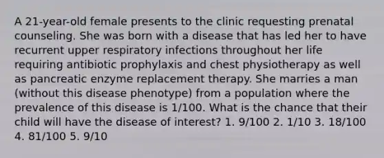 A 21-year-old female presents to the clinic requesting prenatal counseling. She was born with a disease that has led her to have recurrent upper respiratory infections throughout her life requiring antibiotic prophylaxis and chest physiotherapy as well as pancreatic enzyme replacement therapy. She marries a man (without this disease phenotype) from a population where the prevalence of this disease is 1/100. What is the chance that their child will have the disease of interest? 1. 9/100 2. 1/10 3. 18/100 4. 81/100 5. 9/10