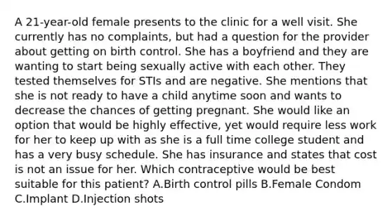 A 21-year-old female presents to the clinic for a well visit. She currently has no complaints, but had a question for the provider about getting on birth control. She has a boyfriend and they are wanting to start being sexually active with each other. They tested themselves for STIs and are negative. She mentions that she is not ready to have a child anytime soon and wants to decrease the chances of getting pregnant. She would like an option that would be highly effective, yet would require less work for her to keep up with as she is a full time college student and has a very busy schedule. She has insurance and states that cost is not an issue for her. Which contraceptive would be best suitable for this patient? A.Birth control pills B.Female Condom C.Implant D.Injection shots