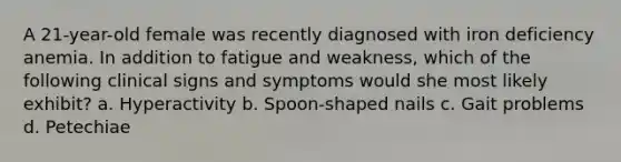 A 21-year-old female was recently diagnosed with iron deficiency anemia. In addition to fatigue and weakness, which of the following clinical signs and symptoms would she most likely exhibit? a. Hyperactivity b. Spoon-shaped nails c. Gait problems d. Petechiae