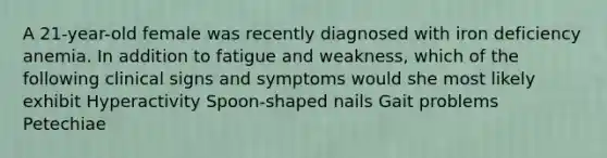 A 21-year-old female was recently diagnosed with iron deficiency anemia. In addition to fatigue and weakness, which of the following clinical signs and symptoms would she most likely exhibit Hyperactivity Spoon-shaped nails Gait problems Petechiae