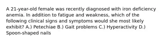 A 21-year-old female was recently diagnosed with iron deficiency anemia. In addition to fatigue and weakness, which of the following clinical signs and symptoms would she most likely exhibit? A.) Petechiae B.) Gait problems C.) Hyperactivity D.) Spoon-shaped nails