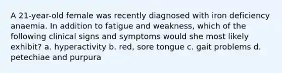 A 21-year-old female was recently diagnosed with iron deficiency anaemia. In addition to fatigue and weakness, which of the following clinical signs and symptoms would she most likely exhibit? a. hyperactivity b. red, sore tongue c. gait problems d. petechiae and purpura