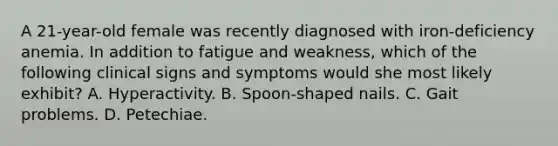 A 21-year-old female was recently diagnosed with iron-deficiency anemia. In addition to fatigue and weakness, which of the following clinical signs and symptoms would she most likely exhibit? A. Hyperactivity. B. Spoon-shaped nails. C. Gait problems. D. Petechiae.